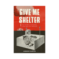 Give Me Shelter The Failure of Canada’s Cold War Civil Defence By Andrew Burtch